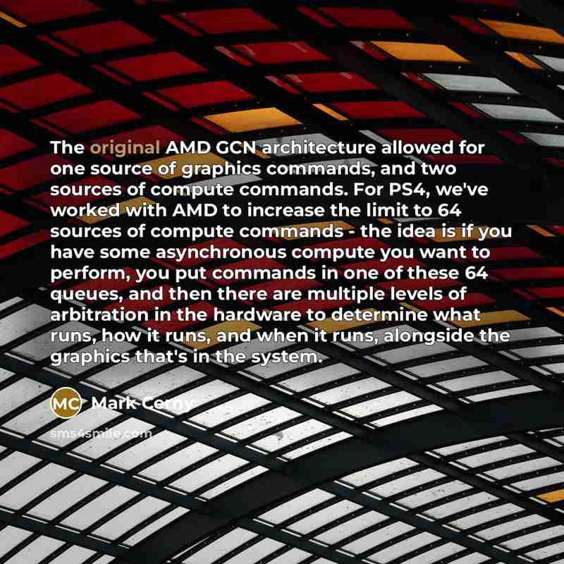 “The original AMD GCN architecture allowed for one source of graphics commands, and two sources of compute commands. For PS4, we've worked with AMD to increase the limit to 64 sources of compute commands - the idea is if you have some asynchronous compute you want to perform, you put commands in…” quote by Mark Cerny