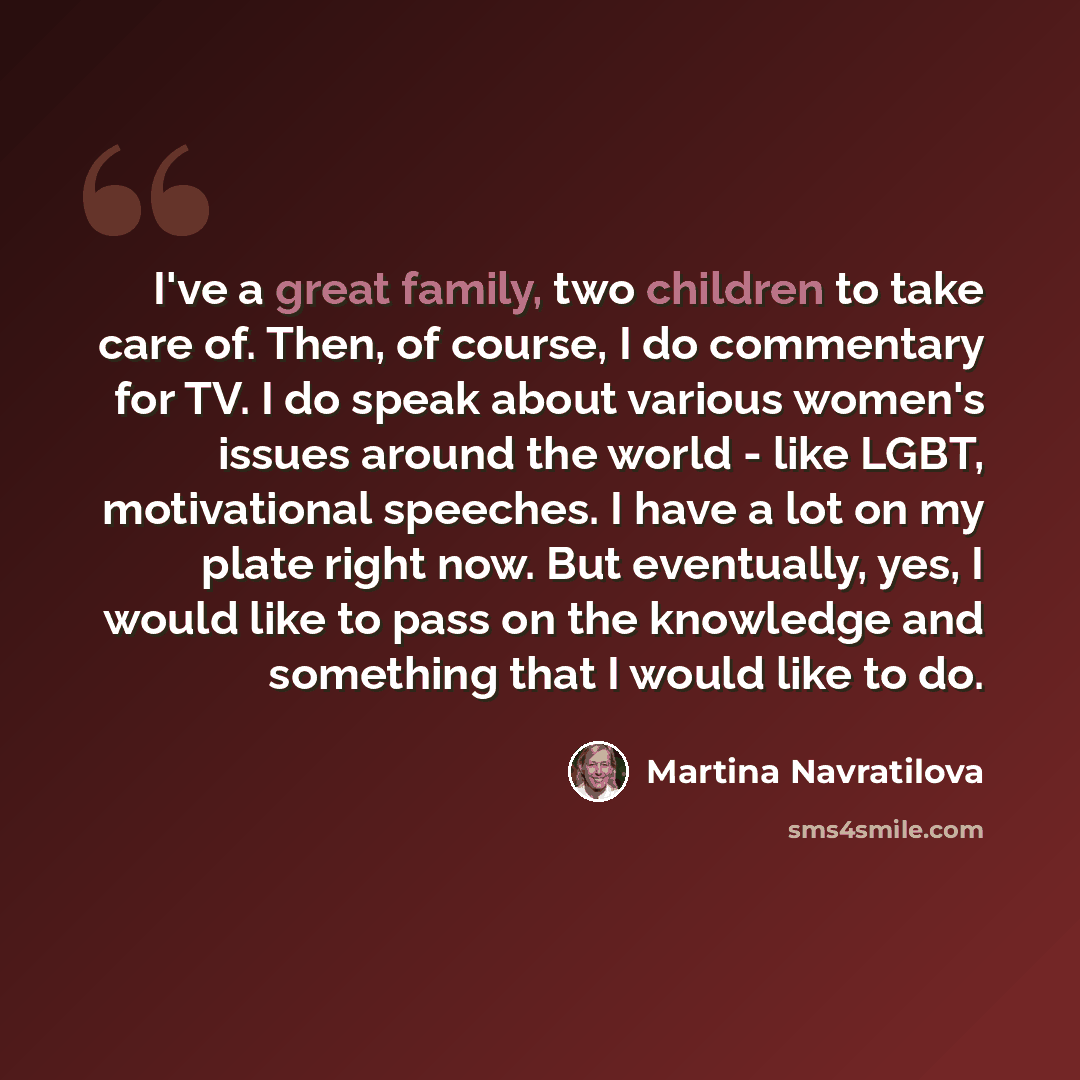 “I've a great family, two children to take care of. Then, of course, I do commentary for TV. I do speak about various women's issues around the world - like LGBT, motivational speeches. I have a lot on my plate right now. But eventually, yes, I would like to pass on the knowledge and something that…” quote by Martina Navratilova