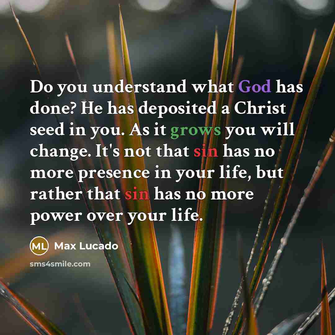 “Do you understand what God has done? He has deposited a Christ seed in you. As it grows you will change. It's not that sin has no more presence in your life, but rather that sin has no more power over your life.” quote by Max Lucado