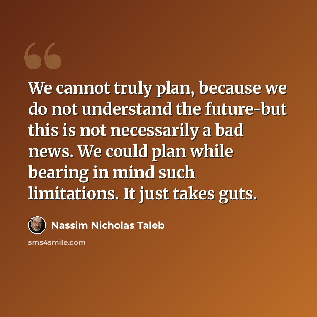 “We cannot truly plan, because we do not understand the future-but this is not necessarily a bad news. We could plan while bearing in mind such limitations. It just takes guts.” quote by Nassim Nicholas Taleb