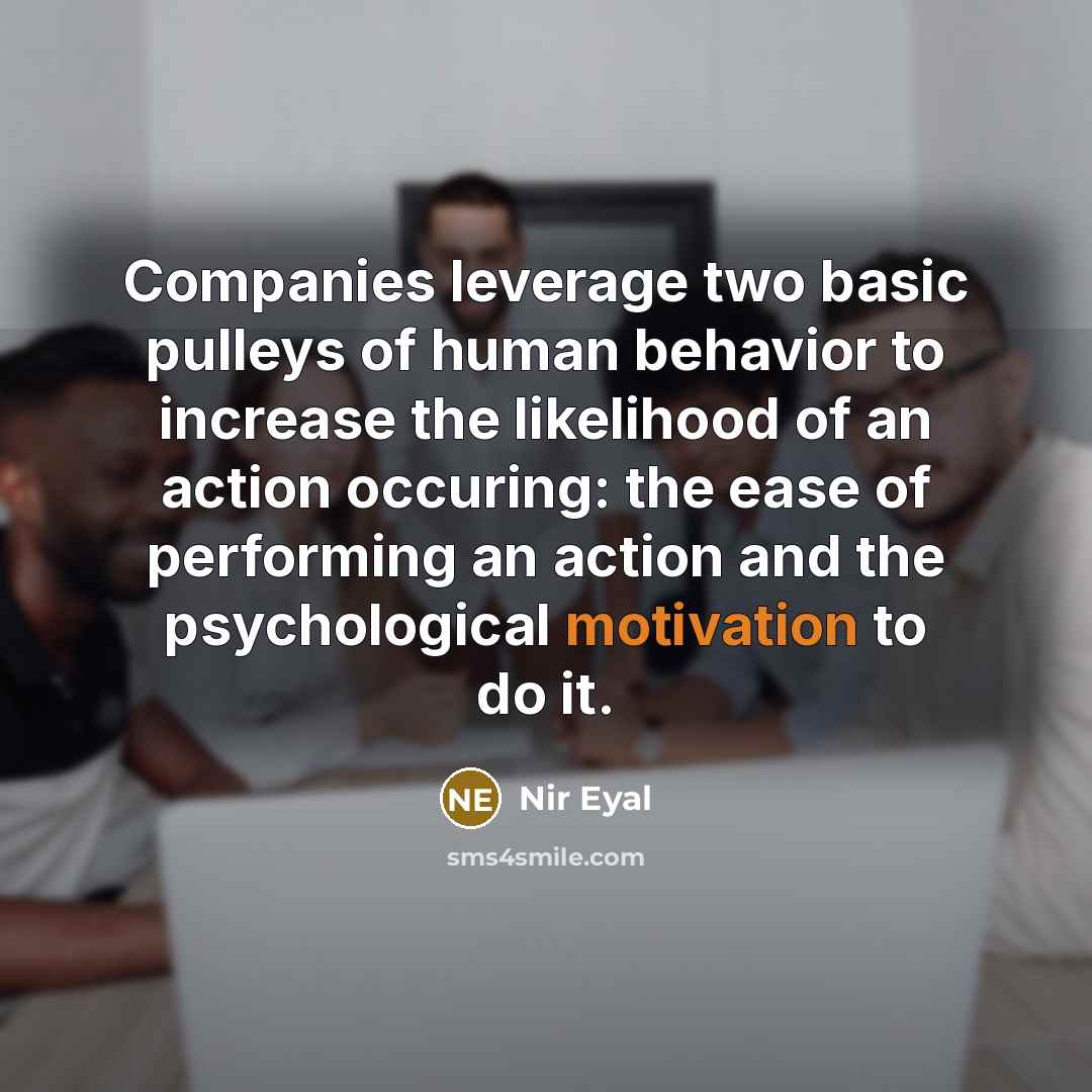 “Companies leverage two basic pulleys of human behavior to increase the likelihood of an action occuring: the ease of performing an action and the psychological motivation to do it.” quote by Nir Eyal