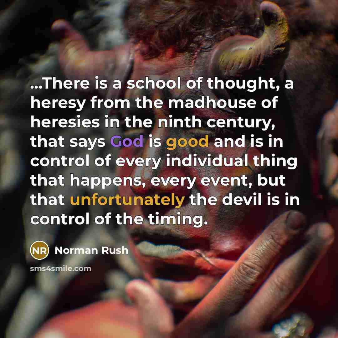 “...There is a school of thought, a heresy from the madhouse of heresies in the ninth century, that says God is good and is in control of every individual thing that happens, every event, but that unfortunately the devil is in control of the timing.” quote by Norman Rush