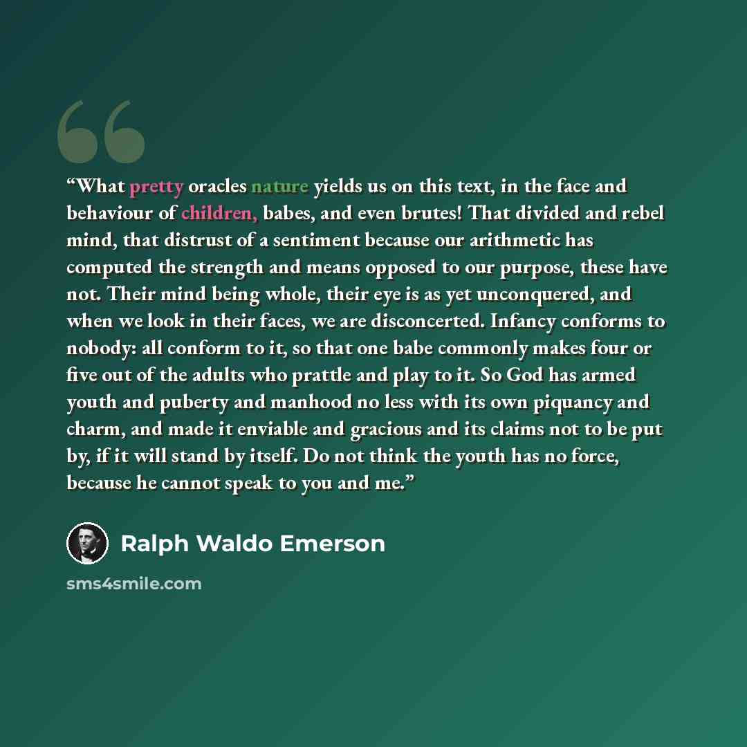 “What pretty oracles nature yields us on this text, in the face and behaviour of children, babes, and even brutes! That divided and rebel mind, that distrust of a sentiment because our arithmetic has computed the strength and means opposed to our purpose, these have not. Their mind being whole…” quote by Ralph Waldo Emerson