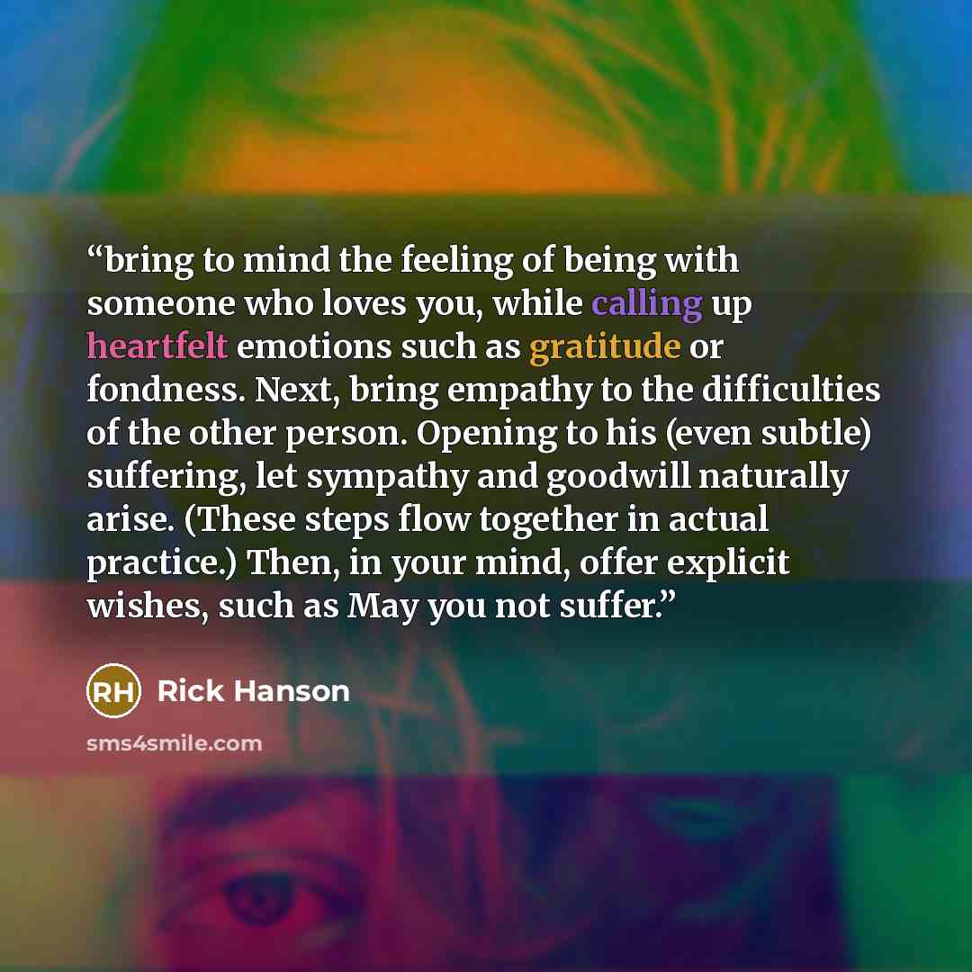 “bring to mind the feeling of being with someone who loves you, while calling up heartfelt emotions such as gratitude or fondness. Next, bring empathy to the difficulties of the other person. Opening to his (even subtle) suffering, let sympathy and goodwill naturally arise. (These steps flow…” quote by Rick Hanson