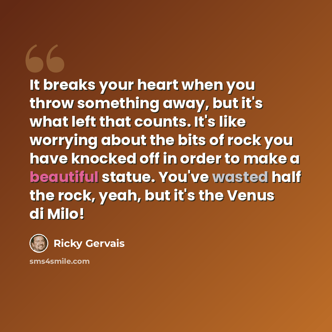 “It breaks your heart when you throw something away, but it's what left that counts. It's like worrying about the bits of rock you have knocked off in order to make a beautiful statue. You've wasted half the rock, yeah, but it's the Venus di Milo!” quote by Ricky Gervais