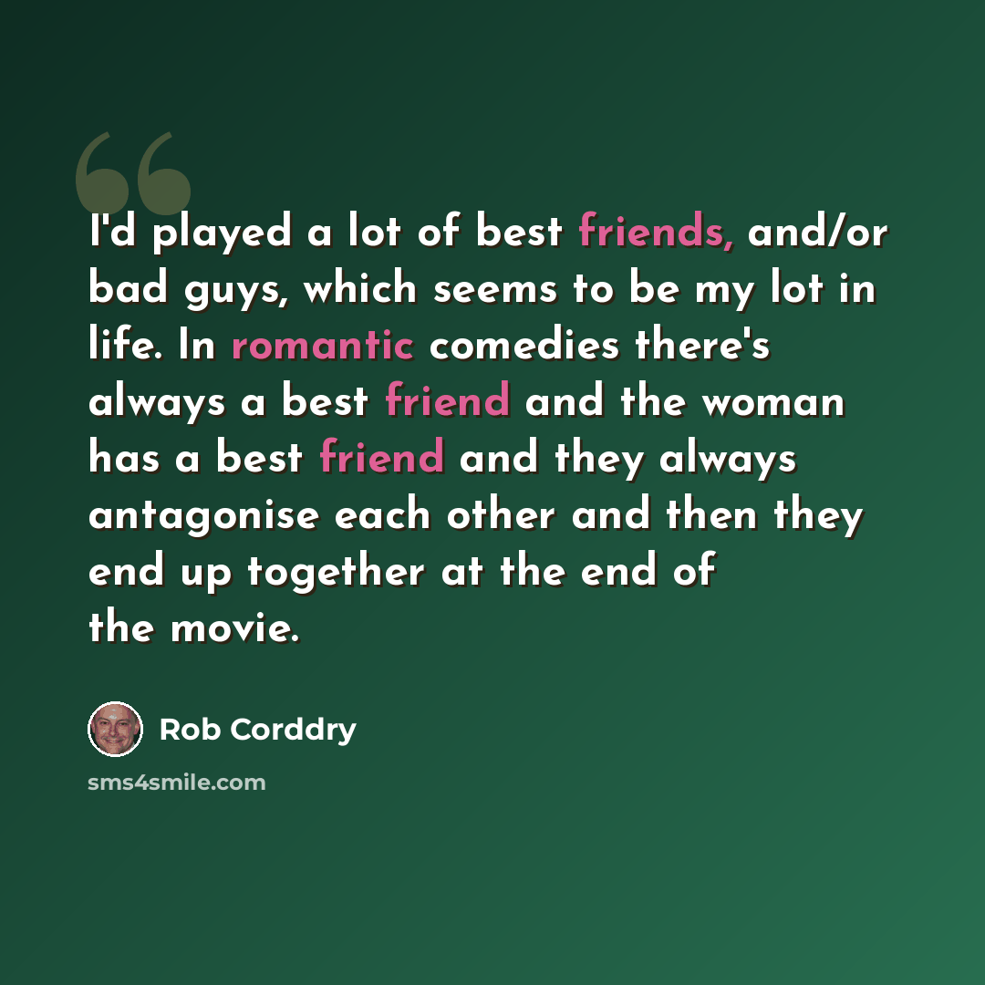 “I'd played a lot of best friends, and/or bad guys, which seems to be my lot in life. In romantic comedies there's always a best friend and the woman has a best friend and they always antagonise each other and then they end up together at the end of the movie.” quote by Rob Corddry