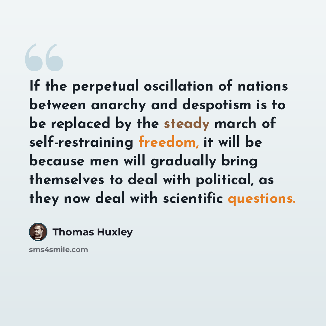 “If the perpetual oscillation of nations between anarchy and despotism is to be replaced by the steady march of self-restraining freedom, it will be because men will gradually bring themselves to deal with political, as they now deal with scientific questions.” quote by Thomas Huxley