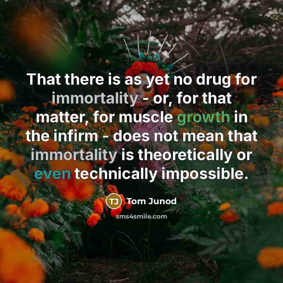 “That there is as yet no drug for immortality - or, for that matter, for muscle growth in the infirm - does not mean that immortality is theoretically or even technically impossible.” quote by Tom Junod