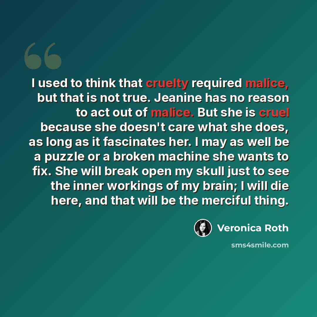 “I used to think that cruelty required malice, but that is not true. Jeanine has no reason to act out of malice. But she is cruel because she doesn't care what she does, as long as it fascinates her. I may as well be a puzzle or a broken machine she wants to fix. She will break open my skull just…” quote by Veronica Roth