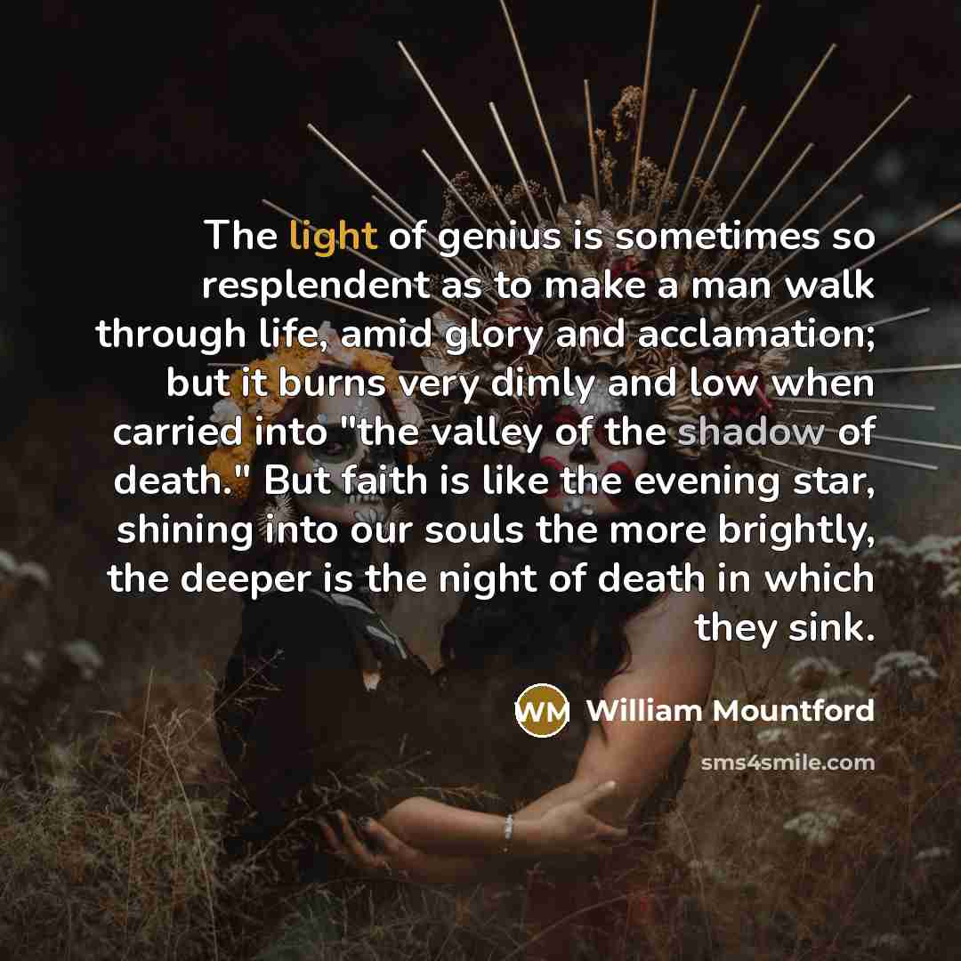 “The light of genius is sometimes so resplendent as to make a man walk through life, amid glory and acclamation; but it burns very dimly and low when carried into "the valley of the shadow of death." But faith is like the evening star, shining into our souls the more brightly, the deeper is the…” quote by William Mountford