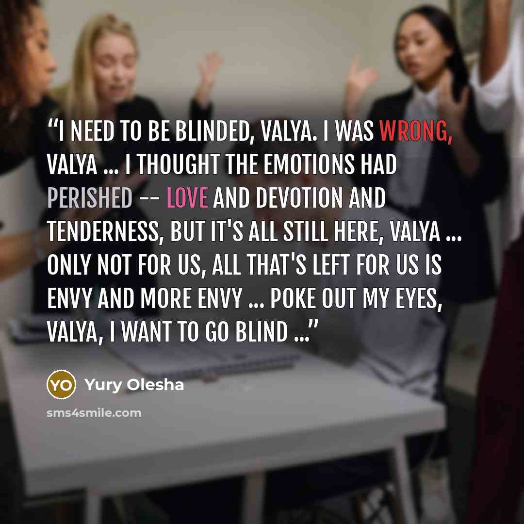 “I need to be blinded, Valya. I was wrong, Valya ... I thought the emotions had perished -- love and devotion and tenderness, but it's all still here, Valya ... Only not for us, all that's left for us is envy and more envy ... Poke out my eyes, Valya, I want to go blind ...” quote by Yury Olesha