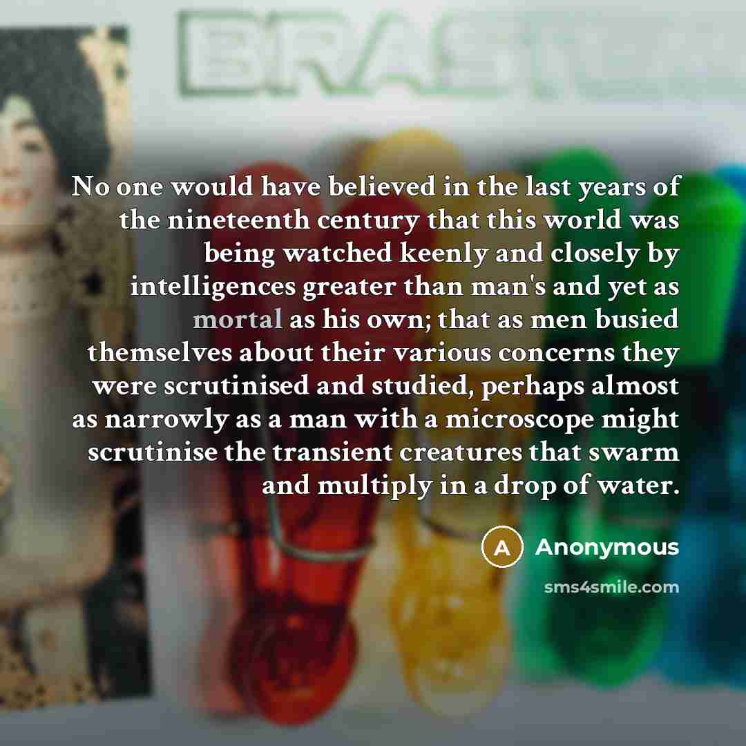 “No one would have believed in the last years of the nineteenth century that this world was being watched keenly and closely by intelligences greater than man's and yet as mortal as his own; that as men busied themselves about their various concerns they were scrutinised and studied, perhaps almost…” quote by Anonymous