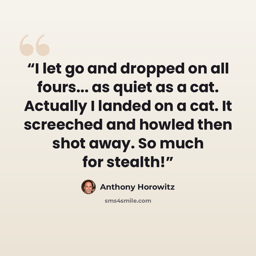 “I let go and dropped on all fours... as quiet as a cat. Actually I landed on a cat. It screeched and howled then shot away. So much for stealth!” quote by Anthony Horowitz