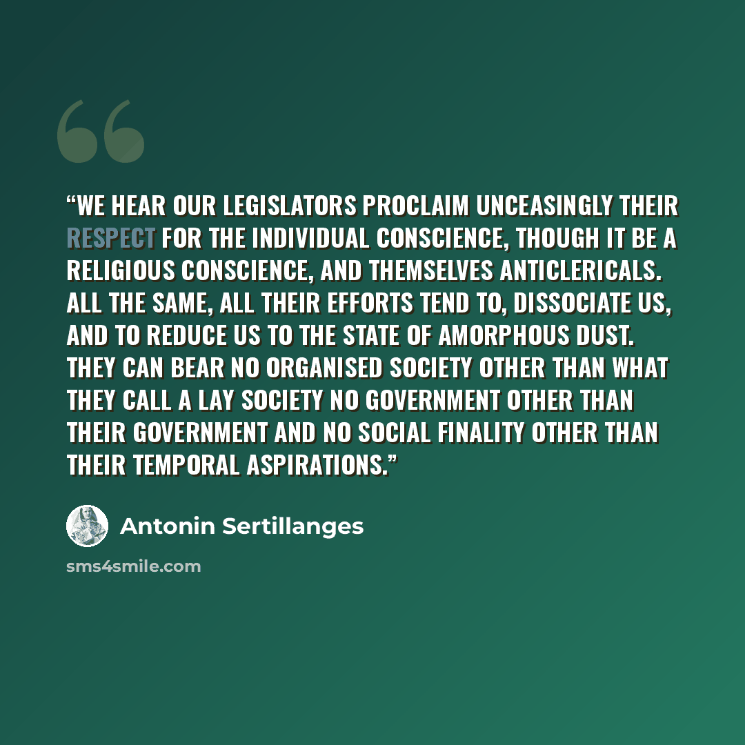 “We hear our legislators proclaim unceasingly their respect for the individual conscience, though it be a religious conscience, and themselves anticlericals. All the same, all their efforts tend to, dissociate us, and to reduce us to the state of amorphous dust. They can bear no organised society…” quote by Antonin Sertillanges