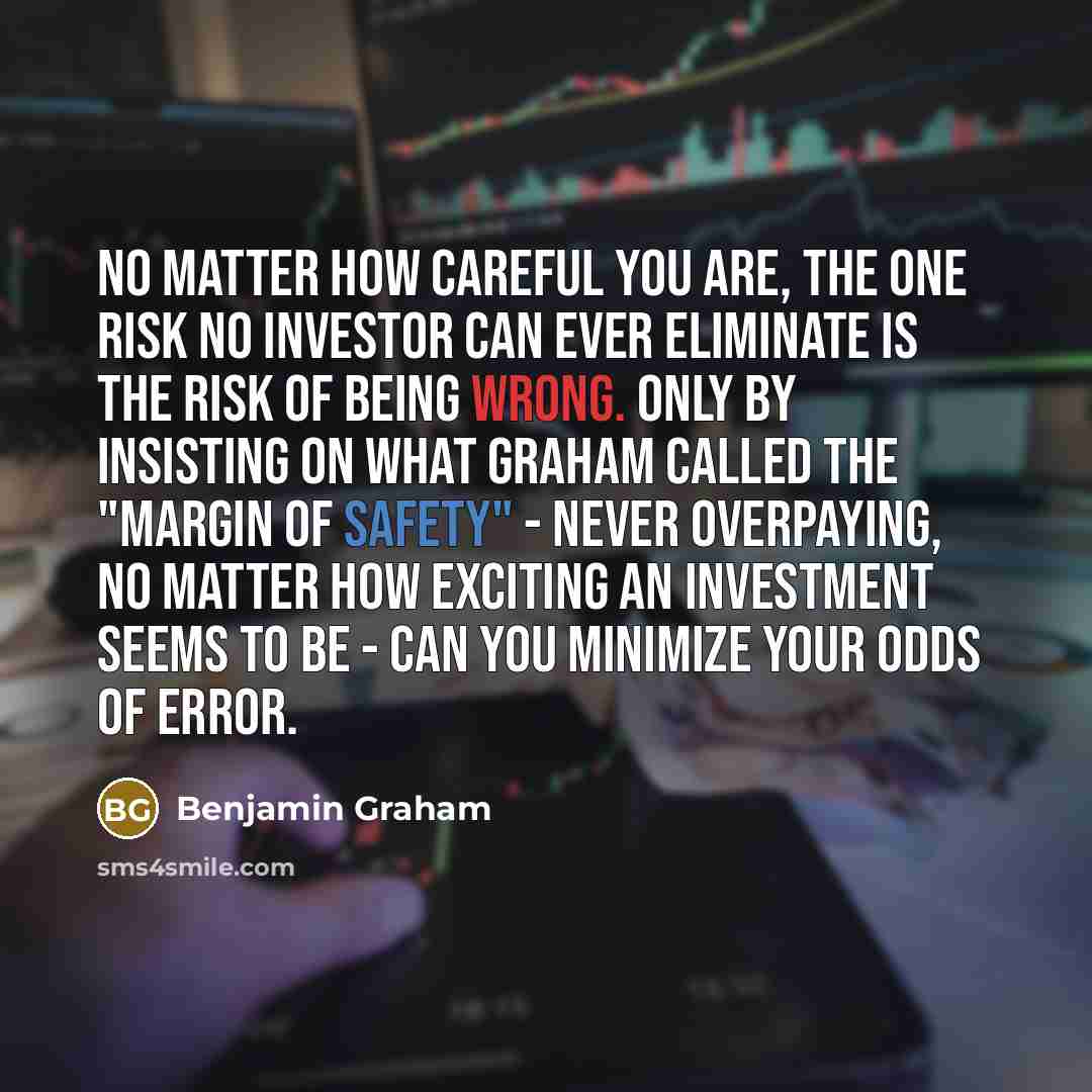 “No matter how careful you are, the one risk no investor can ever eliminate is the risk of being wrong. Only by insisting on what Graham called the "margin of safety" - never overpaying, no matter how exciting an investment seems to be - can you minimize your odds of error.” quote by Benjamin Graham