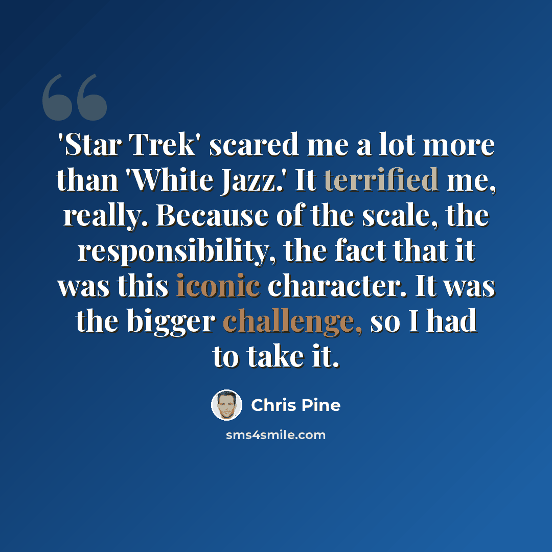 “'Star Trek' scared me a lot more than 'White Jazz.' It terrified me, really. Because of the scale, the responsibility, the fact that it was this iconic character. It was the bigger challenge, so I had to take it.” quote by Chris Pine