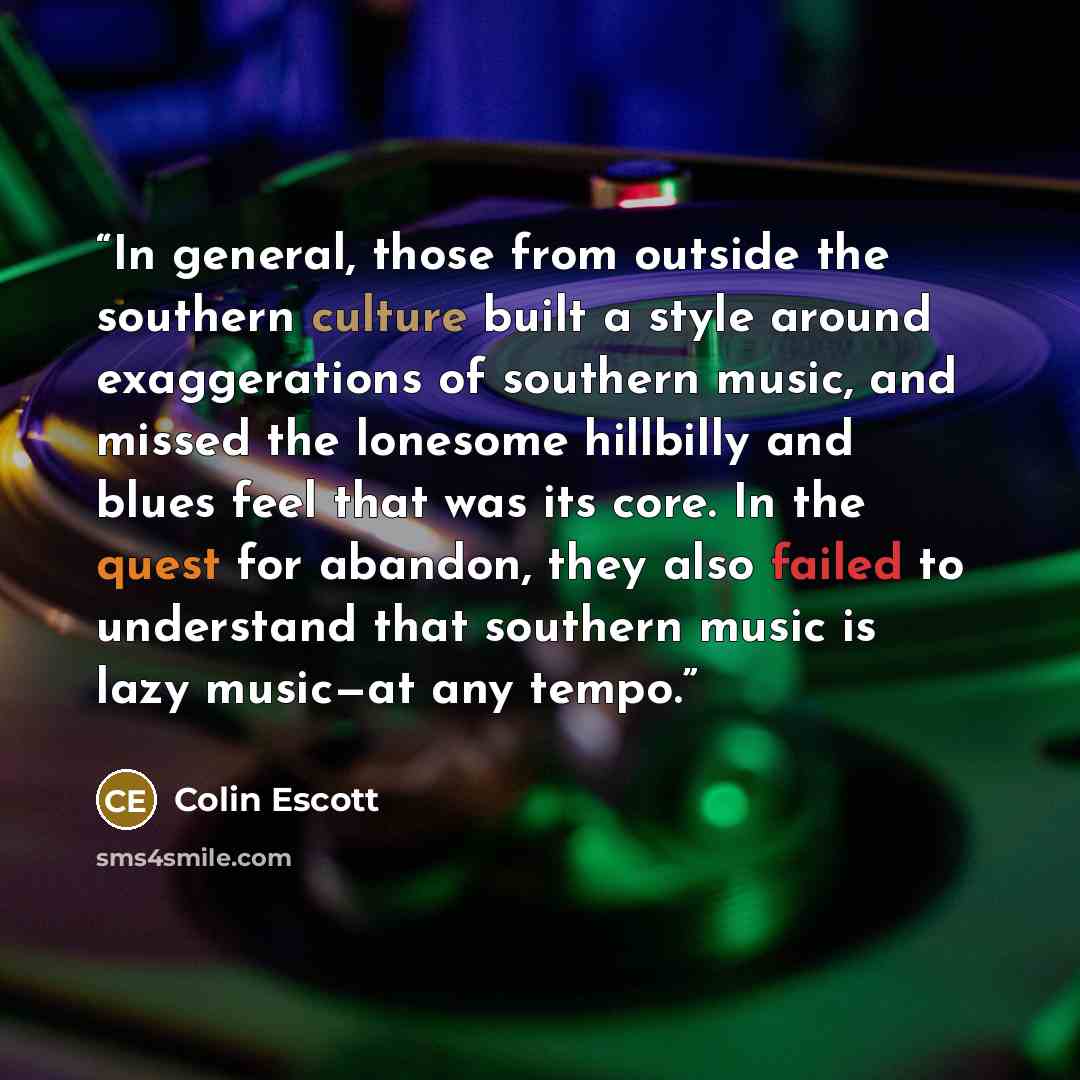 “In general, those from outside the southern culture built a style around exaggerations of southern music, and missed the lonesome hillbilly and blues feel that was its core. In the quest for abandon, they also failed to understand that southern music is lazy music—at any tempo.” quote by Colin Escott