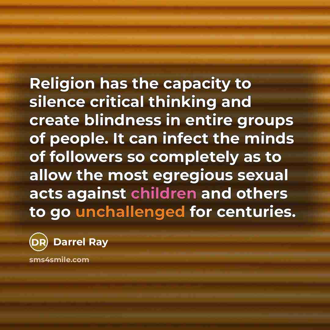 “Religion has the capacity to silence critical thinking and create blindness in entire groups of people. It can infect the minds of followers so completely as to allow the most egregious sexual acts against children and others to go unchallenged for centuries.” quote by Darrel Ray