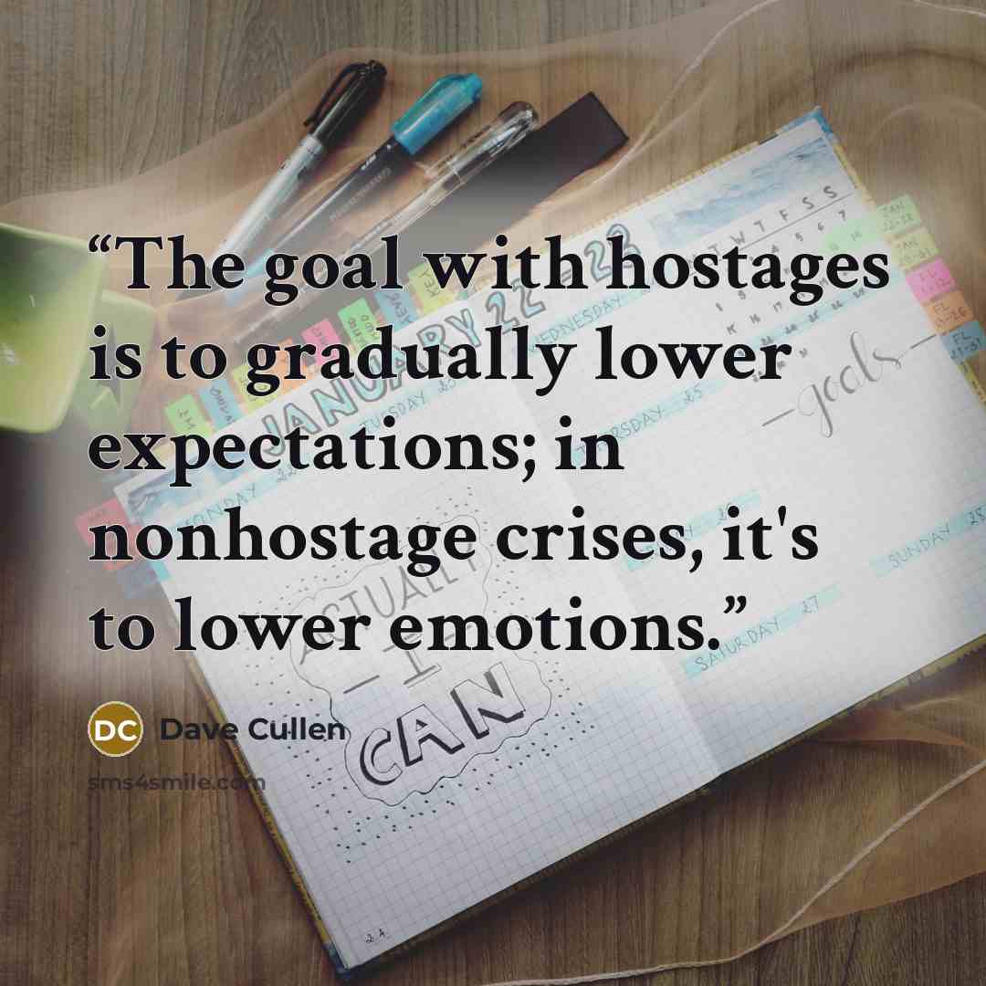 “The goal with hostages is to gradually lower expectations; in nonhostage crises, it's to lower emotions.” quote by Dave Cullen
