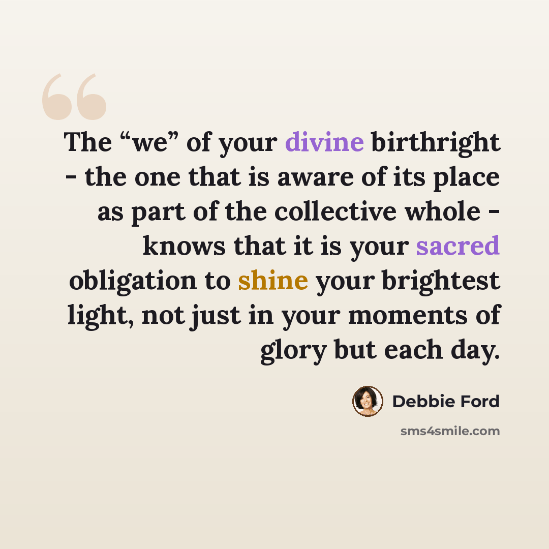 “The “we” of your divine birthright - the one that is aware of its place as part of the collective whole - knows that it is your sacred obligation to shine your brightest light, not just in your moments of glory but each day.” quote by Debbie Ford