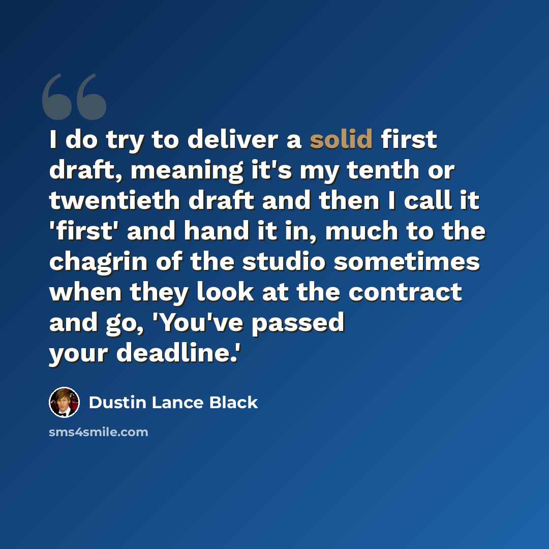 “I do try to deliver a solid first draft, meaning it's my tenth or twentieth draft and then I call it 'first' and hand it in, much to the chagrin of the studio sometimes when they look at the contract and go, 'You've passed your deadline.'” quote by Dustin Lance Black