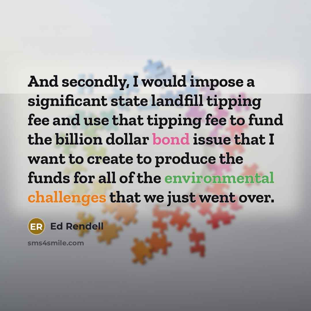 “And secondly, I would impose a significant state landfill tipping fee and use that tipping fee to fund the billion dollar bond issue that I want to create to produce the funds for all of the environmental challenges that we just went over.” quote by Ed Rendell