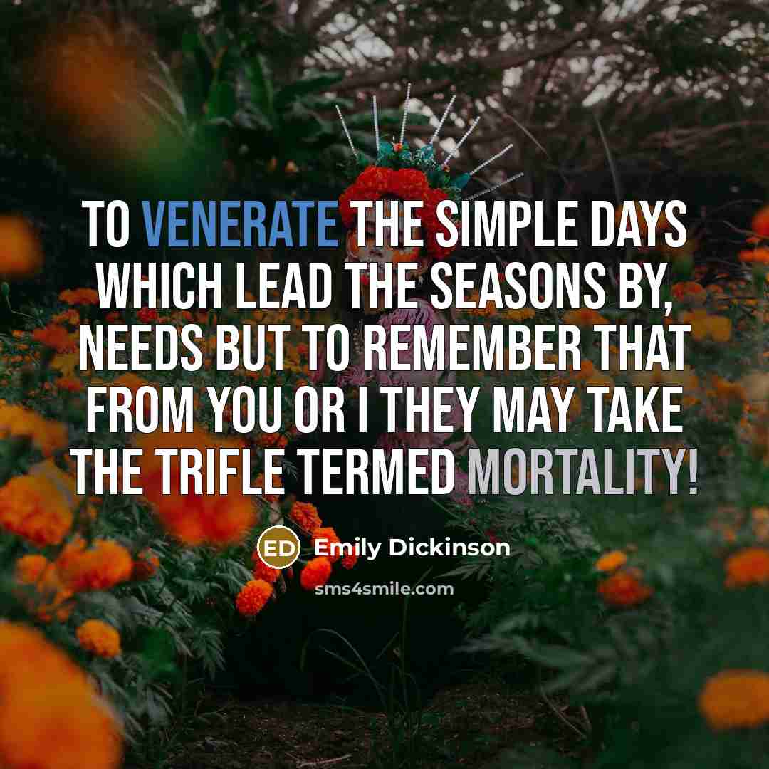 “To venerate the simple days Which lead the seasons by, Needs but to remember That from you or I They may take the trifle Termed mortality!” quote by Emily Dickinson