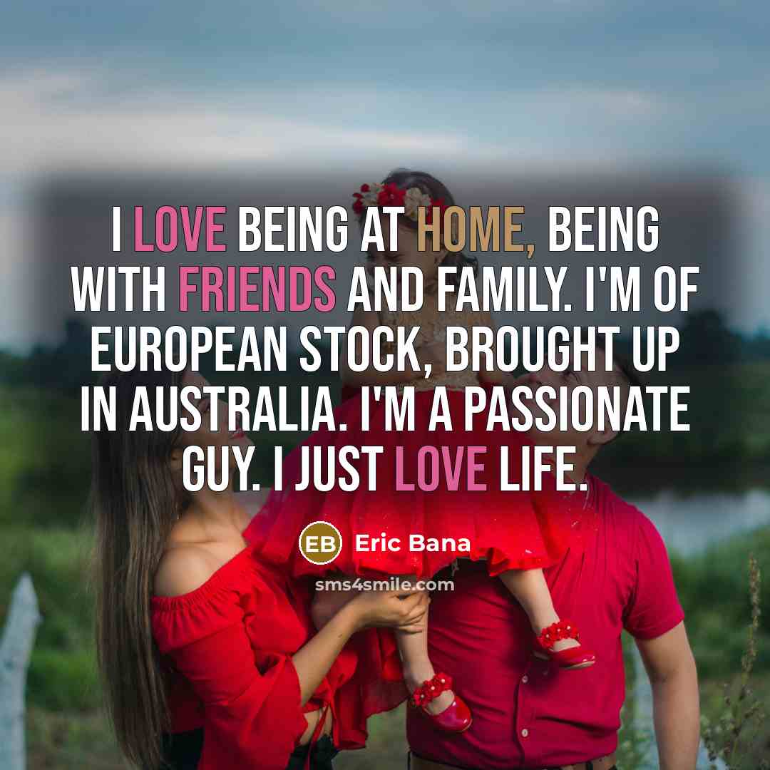 “I love being at home, being with friends and family. I'm of European stock, brought up in Australia. I'm a passionate guy. I just love life.” quote by Eric Bana