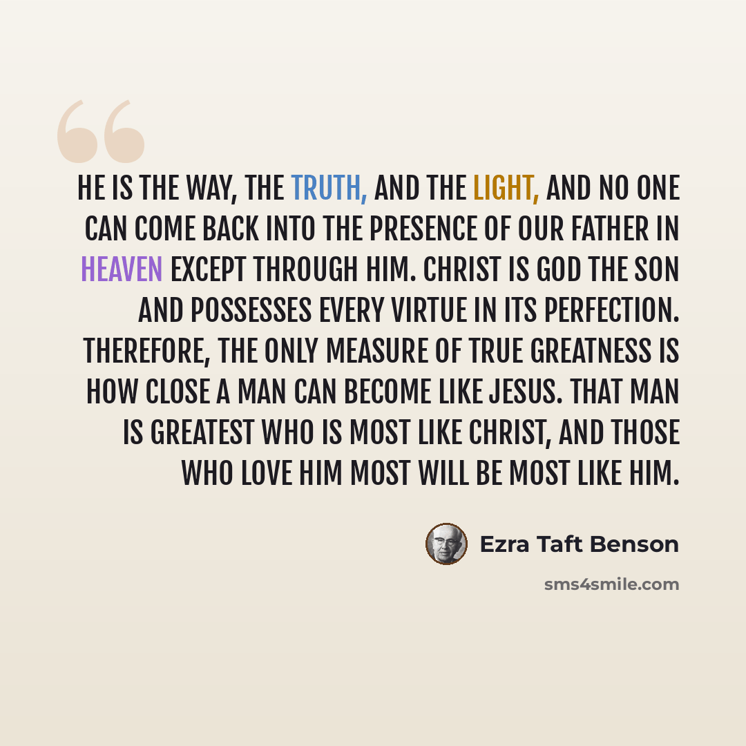 “He is the way, the truth, and the light, and no one can come back into the presence of our Father in heaven except through him. Christ is God the Son and possesses every virtue in its perfection. Therefore, the only measure of true greatness is how close a man can become like Jesus. That man is…” quote by Ezra Taft Benson