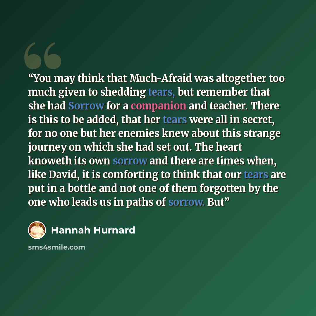 “You may think that Much-Afraid was altogether too much given to shedding tears, but remember that she had Sorrow for a companion and teacher. There is this to be added, that her tears were all in secret, for no one but her enemies knew about this strange journey on which she had set out. The heart…” quote by Hannah Hurnard