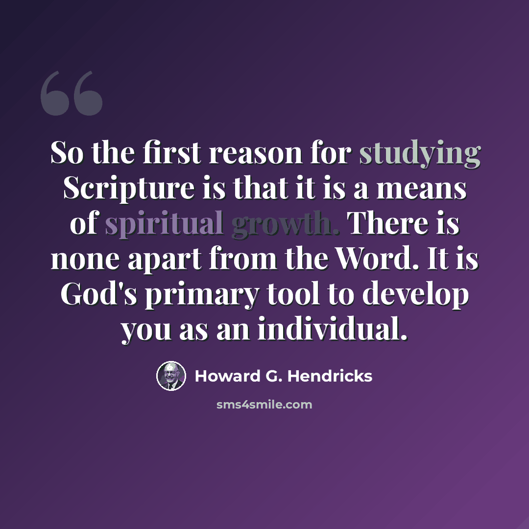 “So the first reason for studying Scripture is that it is a means of spiritual growth. There is none apart from the Word. It is God's primary tool to develop you as an individual.” quote by Howard G. Hendricks