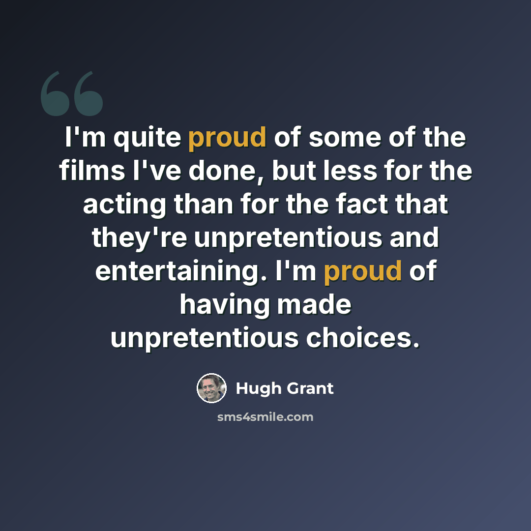 “I'm quite proud of some of the films I've done, but less for the acting than for the fact that they're unpretentious and entertaining. I'm proud of having made unpretentious choices.” quote by Hugh Grant