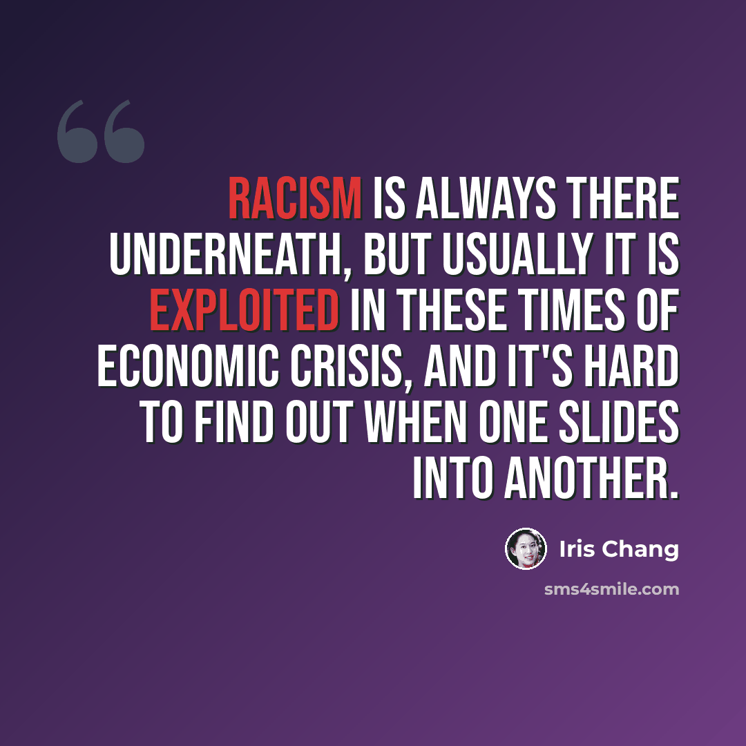 “Racism is always there underneath, but usually it is exploited in these times of economic crisis, and it's hard to find out when one slides into another.” quote by Iris Chang