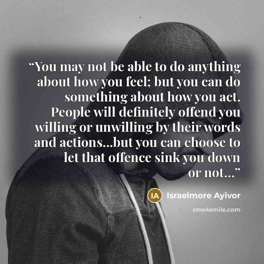 “You may not be able to do anything about how you feel; but you can do something about how you act. People will definitely offend you willing or unwilling by their words and actions...but you can choose to let that offence sink you down or not…” quote by Israelmore Ayivor