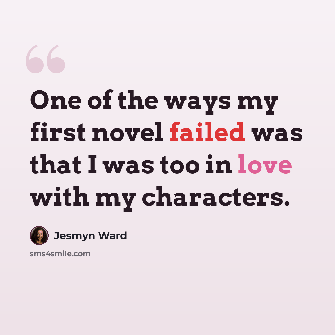 “One of the ways my first novel failed was that I was too in love with my characters.” quote by Jesmyn Ward