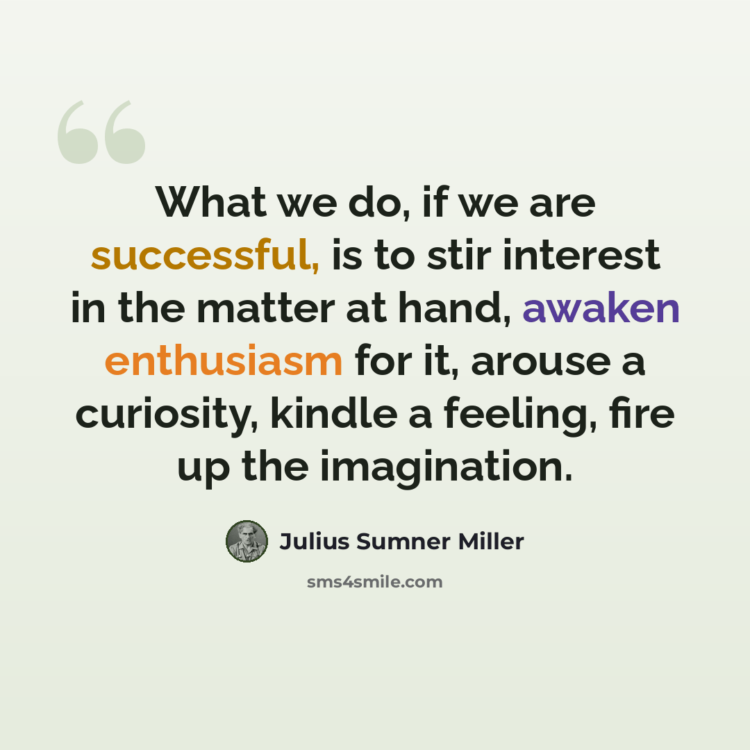 “What we do, if we are successful, is to stir interest in the matter at hand, awaken enthusiasm for it, arouse a curiosity, kindle a feeling, fire up the imagination.” quote by Julius Sumner Miller