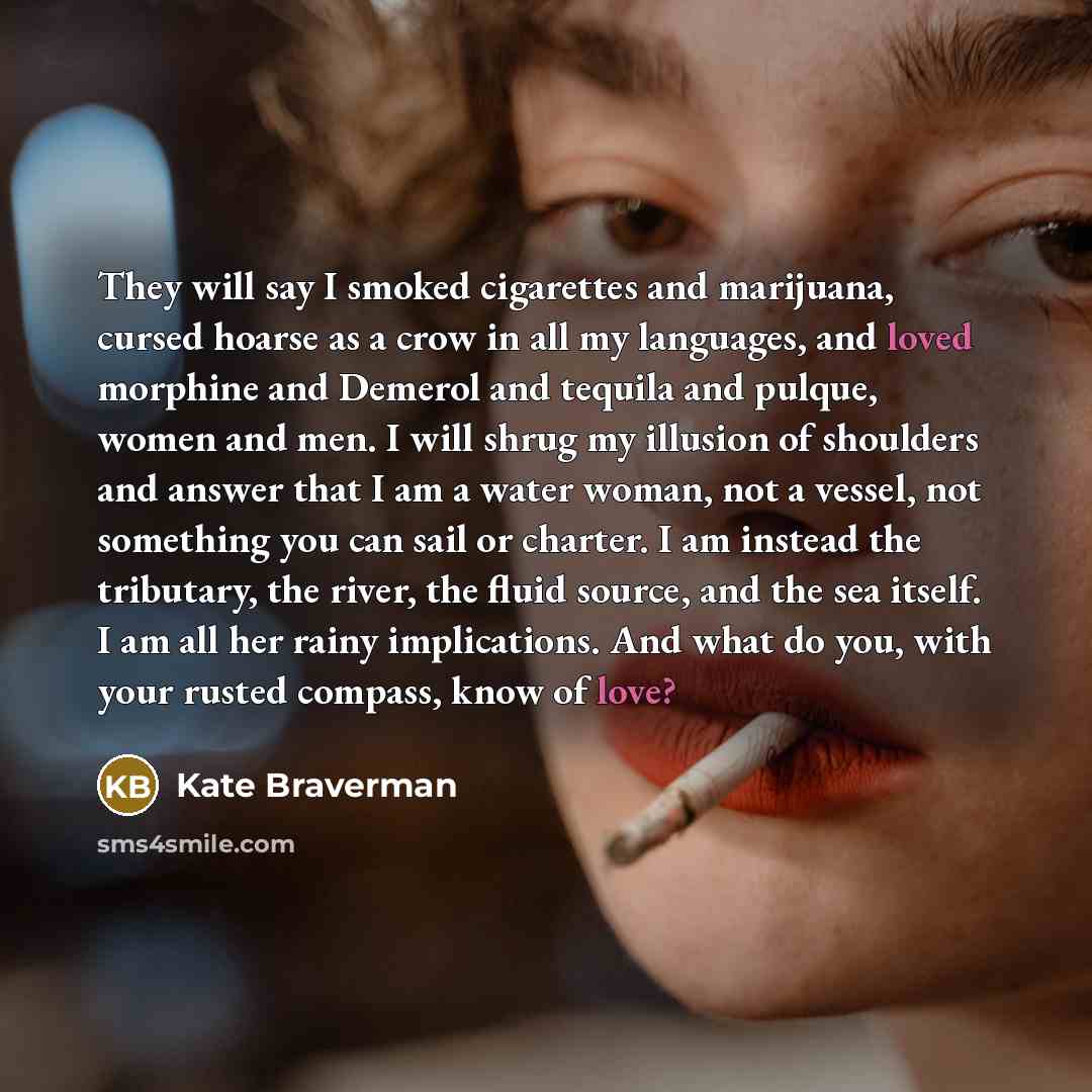 “They will say I smoked cigarettes and marijuana, cursed hoarse as a crow in all my languages, and loved morphine and Demerol and tequila and pulque, women and men. I will shrug my illusion of shoulders and answer that I am a water woman, not a vessel, not something you can sail or charter. I am…” quote by Kate Braverman
