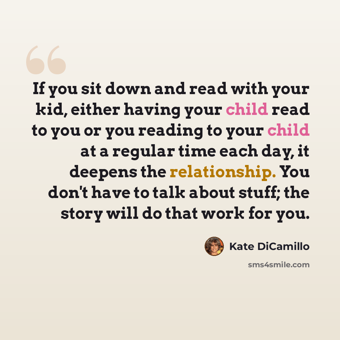 “If you sit down and read with your kid, either having your child read to you or you reading to your child at a regular time each day, it deepens the relationship. You don't have to talk about stuff; the story will do that work for you.” quote by Kate DiCamillo