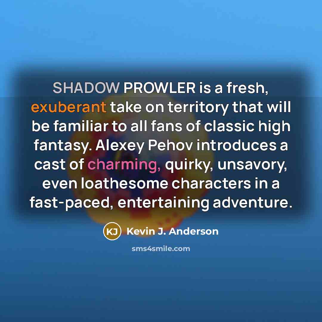 “SHADOW PROWLER is a fresh, exuberant take on territory that will be familiar to all fans of classic high fantasy. Alexey Pehov introduces a cast of charming, quirky, unsavory, even loathesome characters in a fast-paced, entertaining adventure.” quote by Kevin J. Anderson