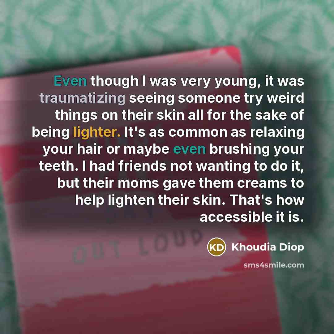 “Even though I was very young, it was traumatizing seeing someone try weird things on their skin all for the sake of being lighter. It's as common as relaxing your hair or maybe even brushing your teeth. I had friends not wanting to do it, but their moms gave them creams to help lighten their skin…” quote by Khoudia Diop
