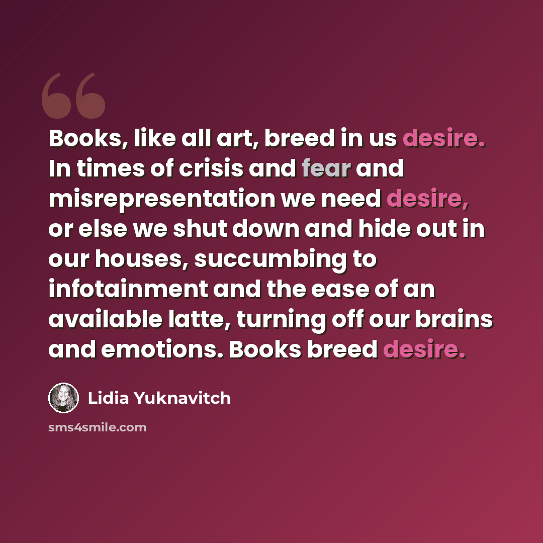 “Books, like all art, breed in us desire. In times of crisis and fear and misrepresentation we need desire, or else we shut down and hide out in our houses, succumbing to infotainment and the ease of an available latte, turning off our brains and emotions. Books breed desire.” quote by Lidia Yuknavitch