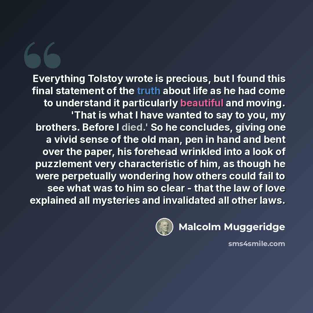 “Everything Tolstoy wrote is precious, but I found this final statement of the truth about life as he had come to understand it particularly beautiful and moving. 'That is what I have wanted to say to you, my brothers. Before I died.' So he concludes, giving one a vivid sense of the old man, pen in…” quote by Malcolm Muggeridge