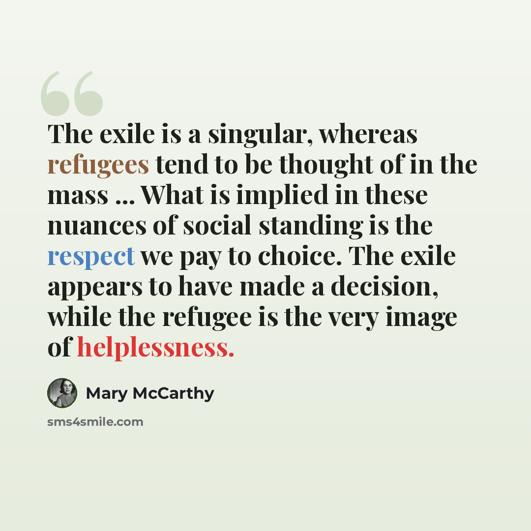 “The exile is a singular, whereas refugees tend to be thought of in the mass ... What is implied in these nuances of social standing is the respect we pay to choice. The exile appears to have made a decision, while the refugee is the very image of helplessness.” quote by Mary McCarthy