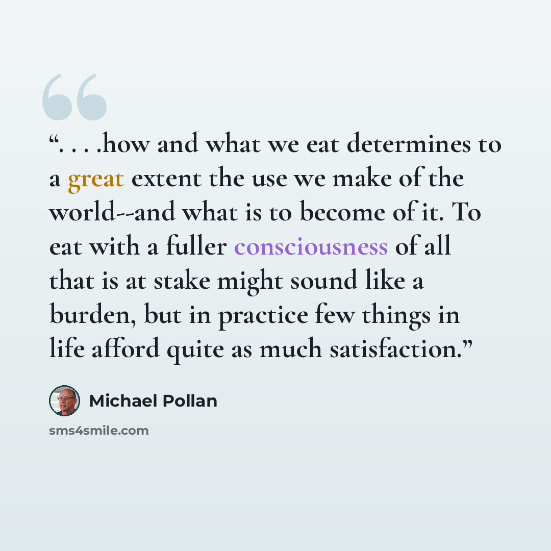 “. . . .how and what we eat determines to a great extent the use we make of the world--and what is to become of it. To eat with a fuller consciousness of all that is at stake might sound like a burden, but in practice few things in life afford quite as much satisfaction.” quote by Michael Pollan