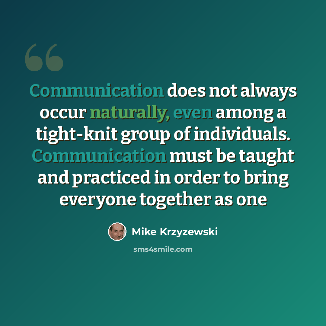 “Communication does not always occur naturally, even among a tight-knit group of individuals. Communication must be taught and practiced in order to bring everyone together as one” quote by Mike Krzyzewski