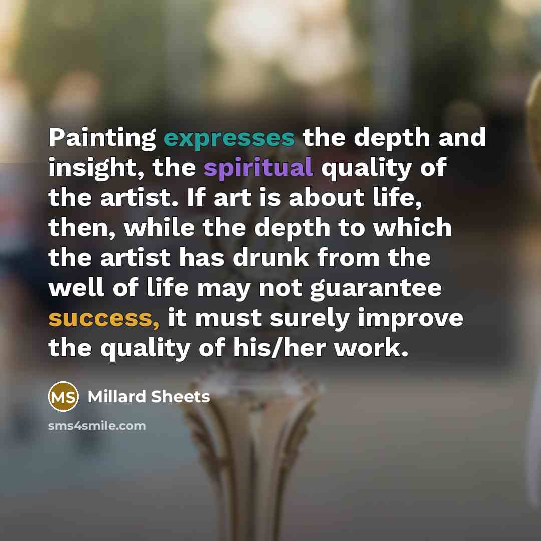 “Painting expresses the depth and insight, the spiritual quality of the artist. If art is about life, then, while the depth to which the artist has drunk from the well of life may not guarantee success, it must surely improve the quality of his/her work.” quote by Millard Sheets