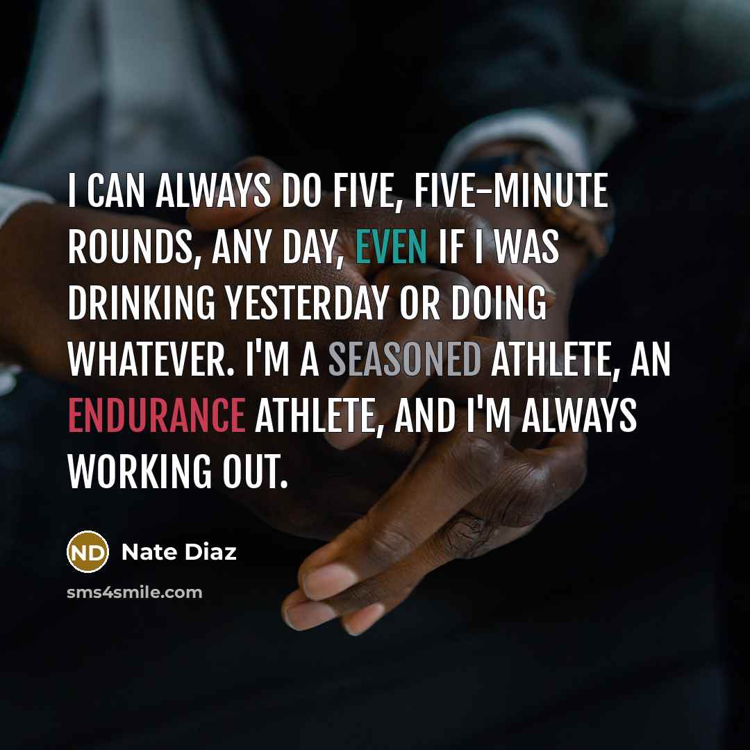 “I can always do five, five-minute rounds, any day, even if I was drinking yesterday or doing whatever. I'm a seasoned athlete, an endurance athlete, and I'm always working out.” quote by Nate Diaz