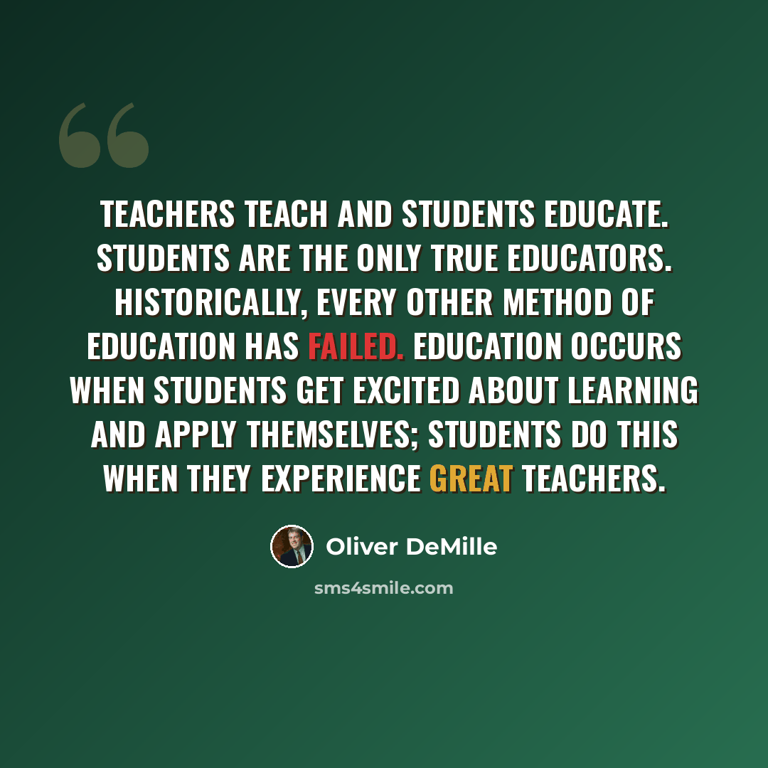 “Teachers teach and students educate. Students are the only true educators. Historically, every other method of education has failed. Education occurs when students get excited about learning and apply themselves; students do this when they experience great teachers.” quote by Oliver DeMille