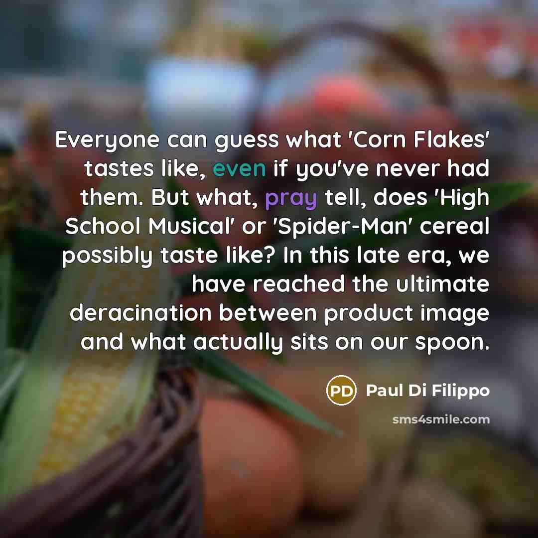 “Everyone can guess what 'Corn Flakes' tastes like, even if you've never had them. But what, pray tell, does 'High School Musical' or 'Spider-Man' cereal possibly taste like? In this late era, we have reached the ultimate deracination between product image and what actually sits on our spoon.” quote by Paul Di Filippo