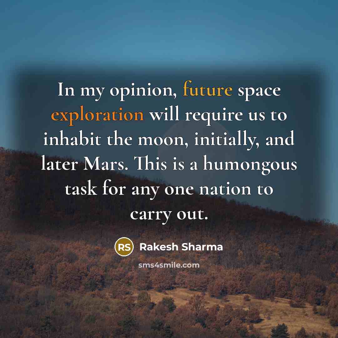 “In my opinion, future space exploration will require us to inhabit the moon, initially, and later Mars. This is a humongous task for any one nation to carry out.” quote by Rakesh Sharma